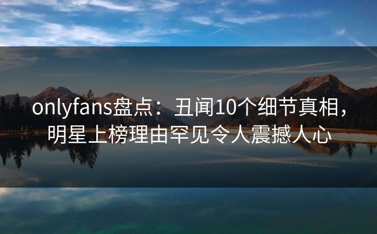 onlyfans盘点：丑闻10个细节真相，明星上榜理由罕见令人震撼人心