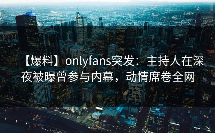 【爆料】onlyfans突发：主持人在深夜被曝曾参与内幕，动情席卷全网