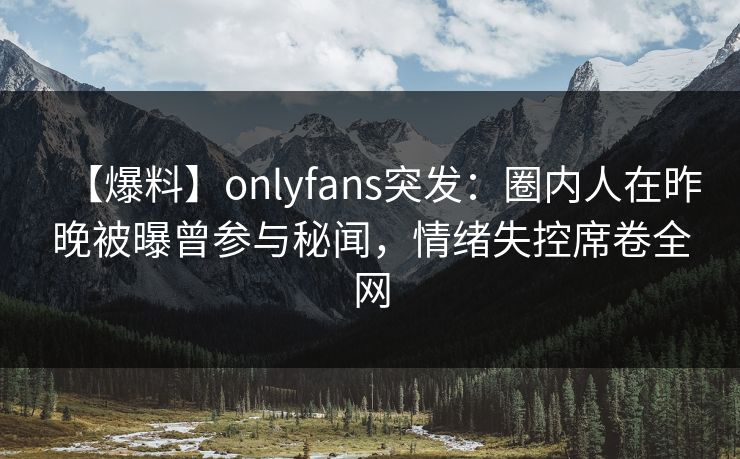 【爆料】onlyfans突发：圈内人在昨晚被曝曾参与秘闻，情绪失控席卷全网