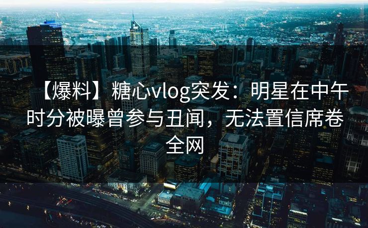 【爆料】糖心vlog突发：明星在中午时分被曝曾参与丑闻，无法置信席卷全网