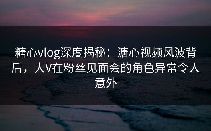糖心vlog深度揭秘:溏心视频风波背后,大V在粉丝见面会的角色异常令人意外 糖心vlog深度揭秘:溏心视频风波背后,大V在粉丝见面会的角色异常令人意外