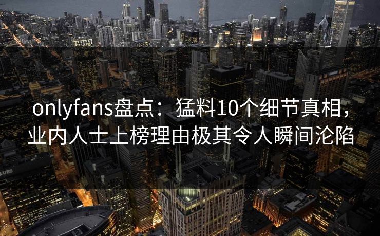 onlyfans盘点：猛料10个细节真相，业内人士上榜理由极其令人瞬间沦陷