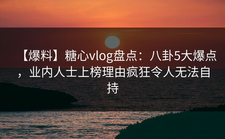 【爆料】糖心vlog盘点：八卦5大爆点，业内人士上榜理由疯狂令人无法自持