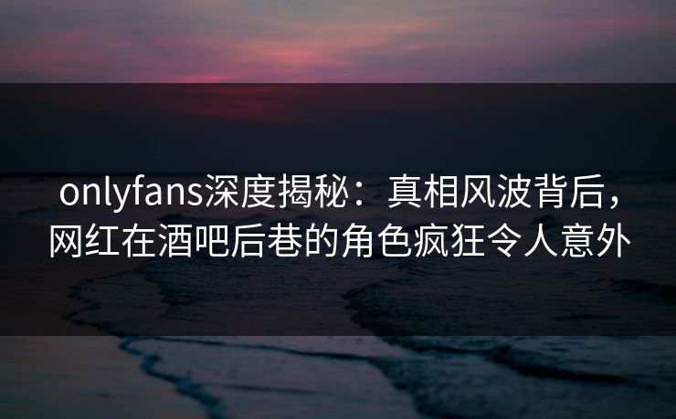 onlyfans深度揭秘：真相风波背后，网红在酒吧后巷的角色疯狂令人意外