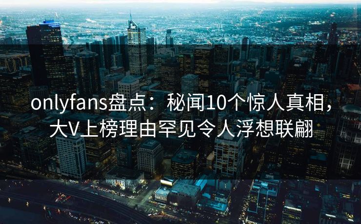 onlyfans盘点:秘闻10个惊人真相,大V上榜理由罕见令人浮想联翩 onlyfans盘点:秘闻10个惊人真相,大V上榜理由罕见令人浮想联翩