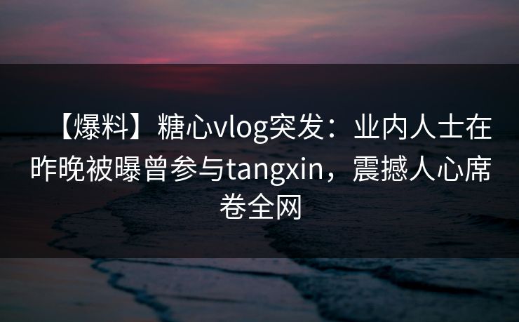 【爆料】糖心vlog突发：业内人士在昨晚被曝曾参与tangxin，震撼人心席卷全网