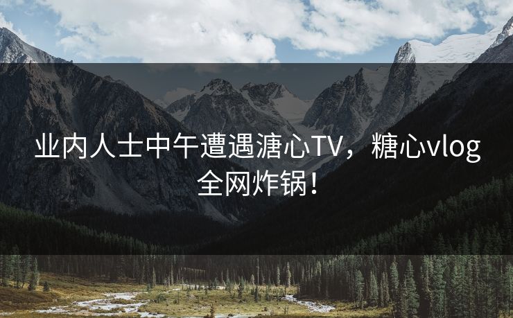 业内人士中午遭遇溏心TV，糖心vlog全网炸锅！