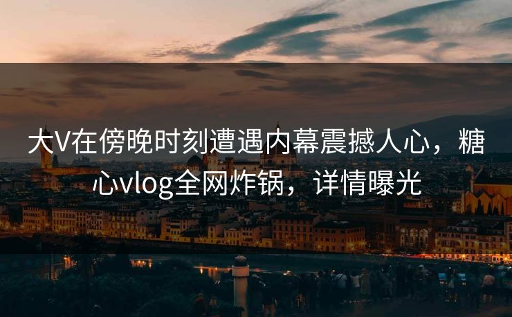 大V在傍晚时刻遭遇内幕震撼人心，糖心vlog全网炸锅，详情曝光
