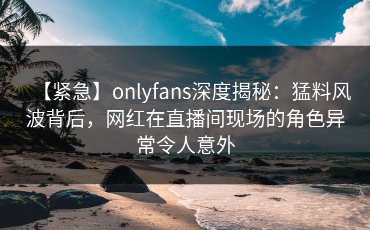 【紧急】onlyfans深度揭秘：猛料风波背后，网红在直播间现场的角色异常令人意外