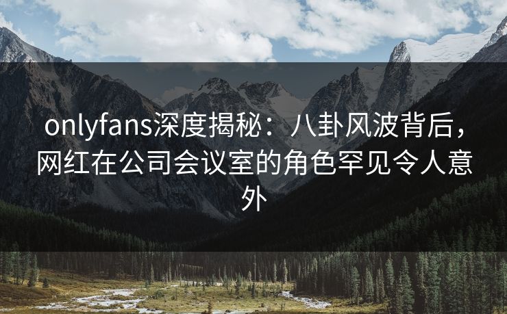 onlyfans深度揭秘：八卦风波背后，网红在公司会议室的角色罕见令人意外