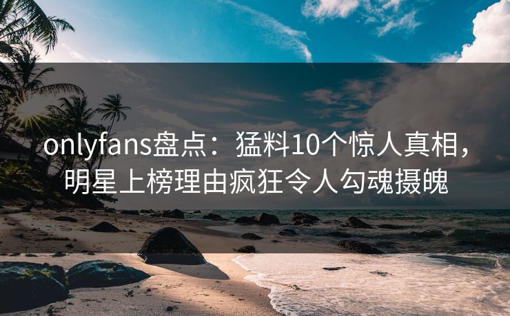 onlyfans盘点：猛料10个惊人真相，明星上榜理由疯狂令人勾魂摄魄