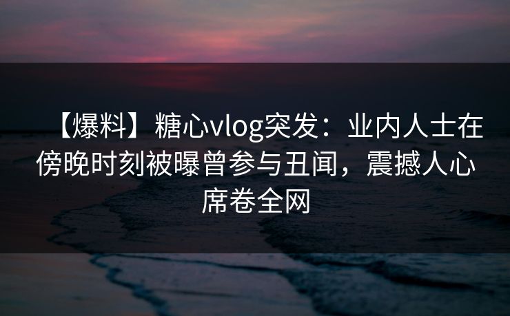 【爆料】糖心vlog突发：业内人士在傍晚时刻被曝曾参与丑闻，震撼人心席卷全网