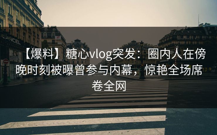 【爆料】糖心vlog突发：圈内人在傍晚时刻被曝曾参与内幕，惊艳全场席卷全网
