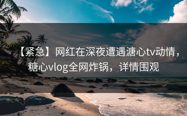 【紧急】网红在深夜遭遇溏心tv动情，糖心vlog全网炸锅，详情围观