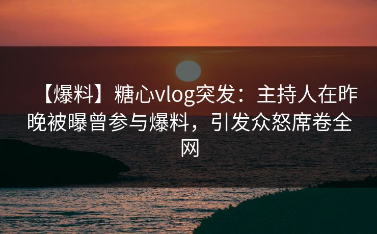 【爆料】糖心vlog突发：主持人在昨晚被曝曾参与爆料，引发众怒席卷全网
