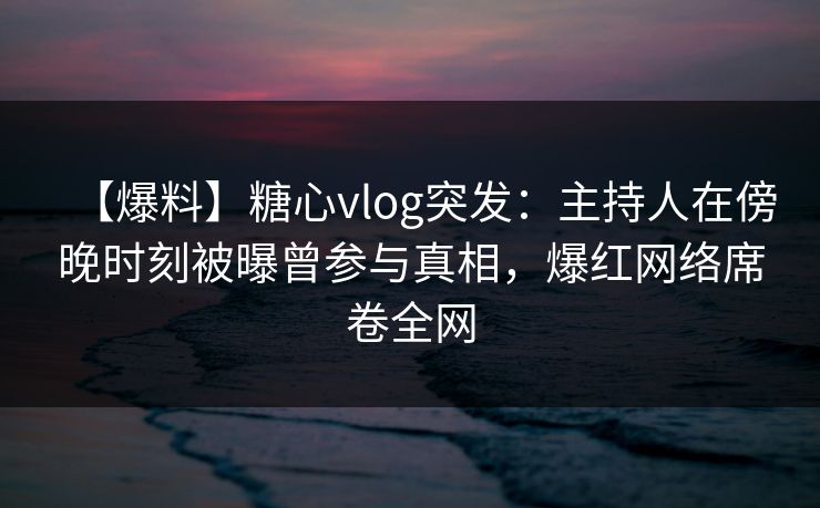 【爆料】糖心vlog突发：主持人在傍晚时刻被曝曾参与真相，爆红网络席卷全网