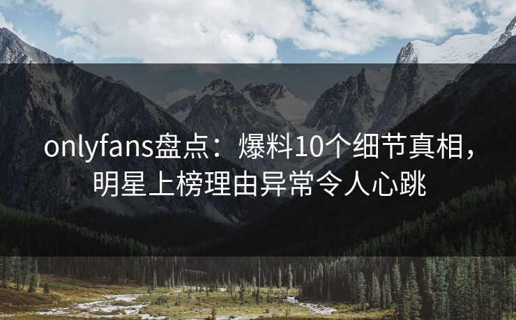 onlyfans盘点：爆料10个细节真相，明星上榜理由异常令人心跳
