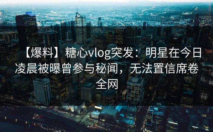 【爆料】糖心vlog突发:明星在今日凌晨被曝曾参与秘闻,无法置信席卷全网 【爆料】糖心vlog突发:明星在今日凌晨被曝曾参与秘闻,无法置信席卷全网
