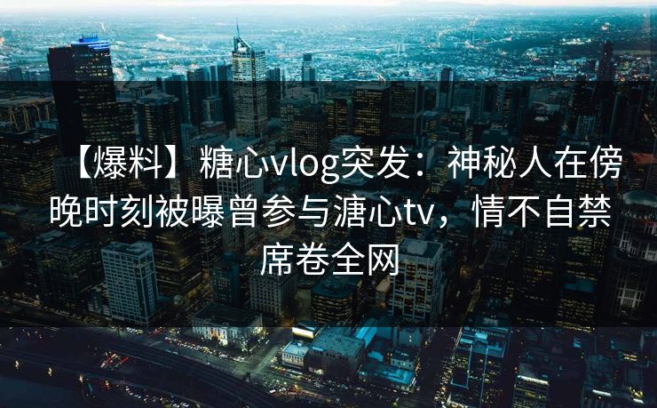 【爆料】糖心vlog突发：神秘人在傍晚时刻被曝曾参与溏心tv，情不自禁席卷全网