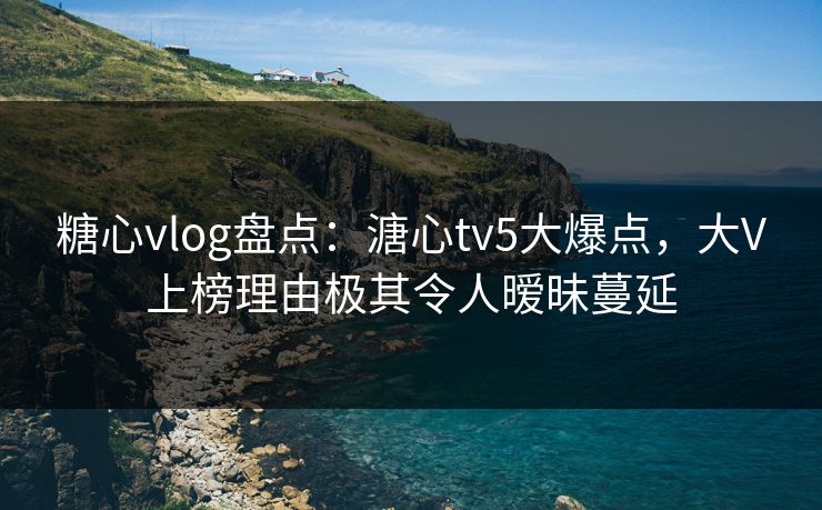 糖心vlog盘点：溏心tv5大爆点，大V上榜理由极其令人暧昧蔓延