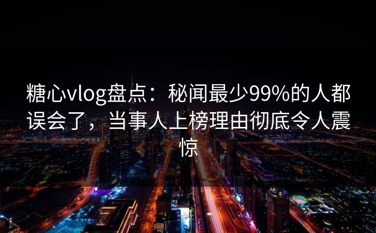 糖心vlog盘点：秘闻最少99%的人都误会了，当事人上榜理由彻底令人震惊