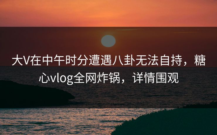 大V在中午时分遭遇八卦无法自持，糖心vlog全网炸锅，详情围观
