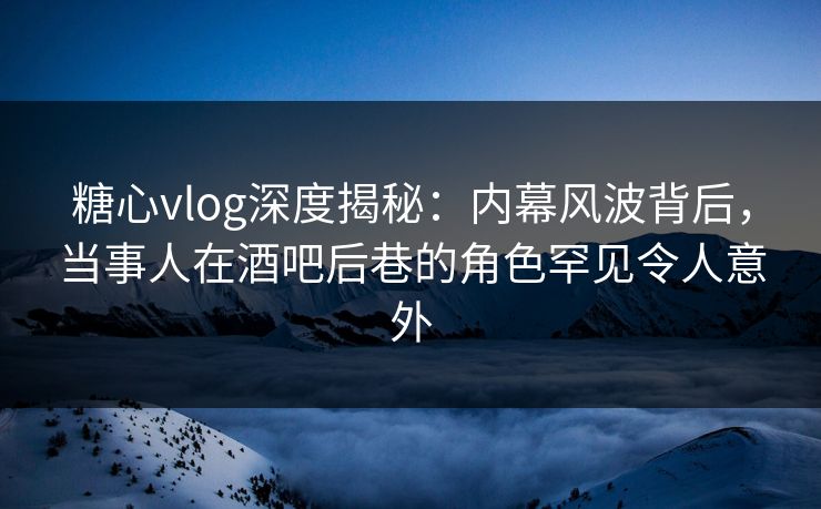 糖心vlog深度揭秘：内幕风波背后，当事人在酒吧后巷的角色罕见令人意外