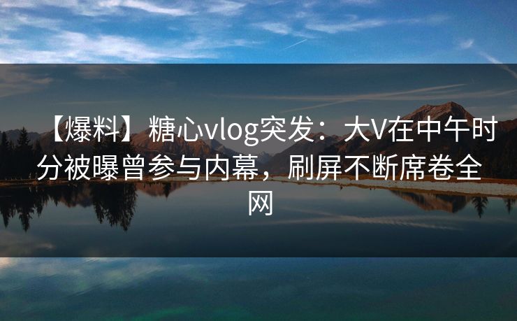 【爆料】糖心vlog突发：大V在中午时分被曝曾参与内幕，刷屏不断席卷全网