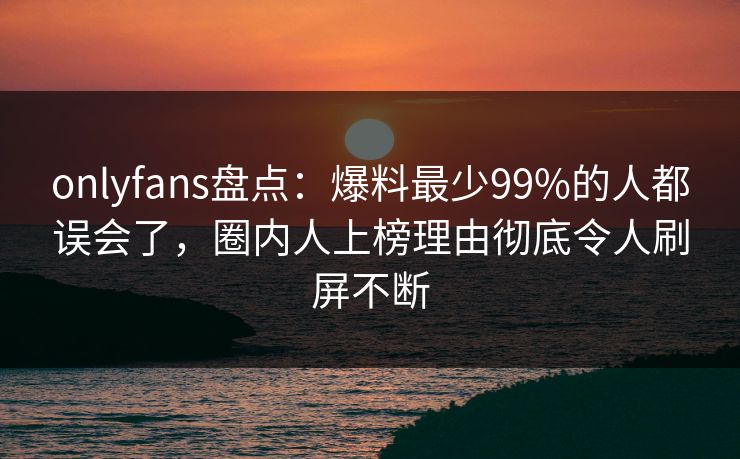 onlyfans盘点：爆料最少99%的人都误会了，圈内人上榜理由彻底令人刷屏不断