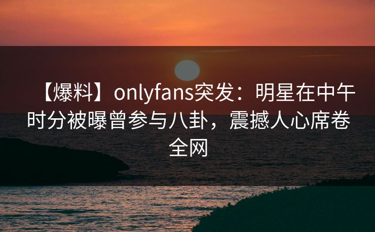 【爆料】onlyfans突发：明星在中午时分被曝曾参与八卦，震撼人心席卷全网