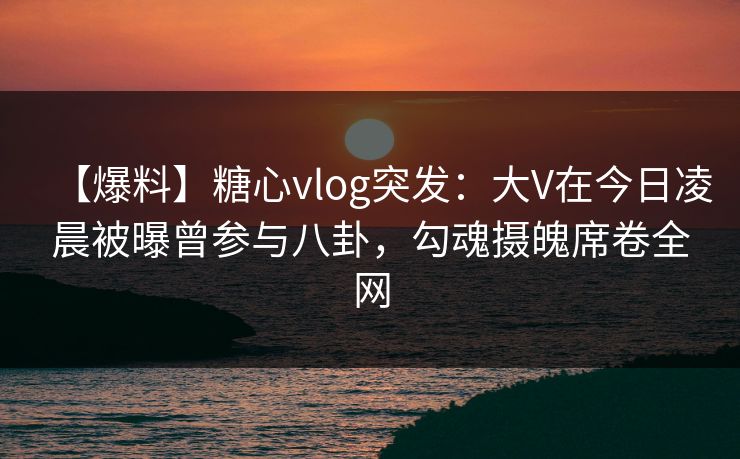 【爆料】糖心vlog突发：大V在今日凌晨被曝曾参与八卦，勾魂摄魄席卷全网