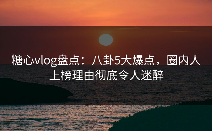 糖心vlog盘点:八卦5大爆点,圈内人上榜理由彻底令人迷醉 糖心vlog盘点:八卦5大爆点,圈内人上榜理由彻底令人迷醉