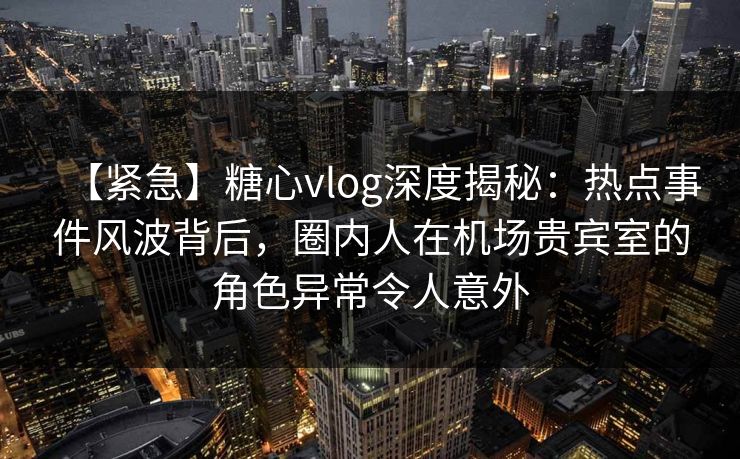 【紧急】糖心vlog深度揭秘：热点事件风波背后，圈内人在机场贵宾室的角色异常令人意外