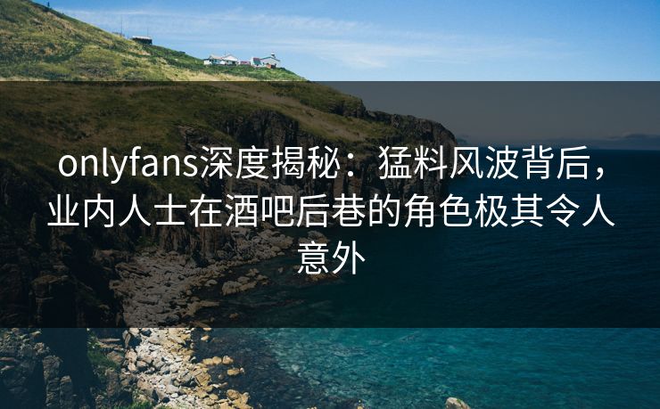 onlyfans深度揭秘：猛料风波背后，业内人士在酒吧后巷的角色极其令人意外