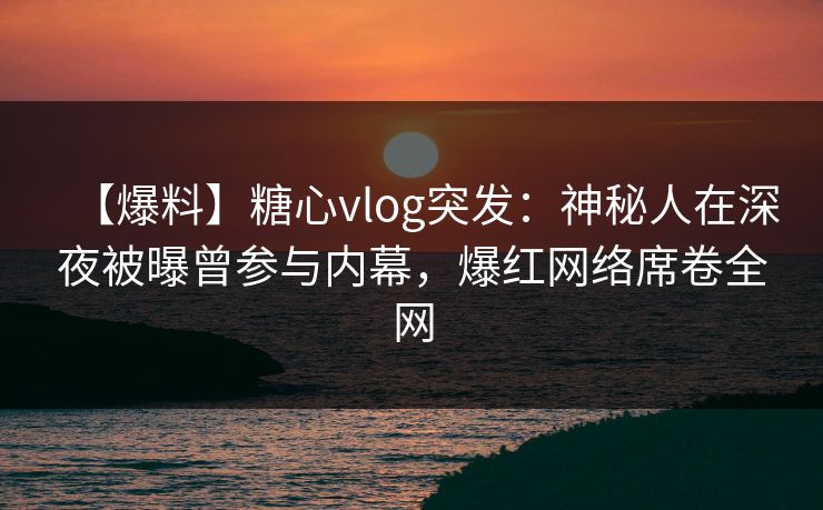 【爆料】糖心vlog突发：神秘人在深夜被曝曾参与内幕，爆红网络席卷全网