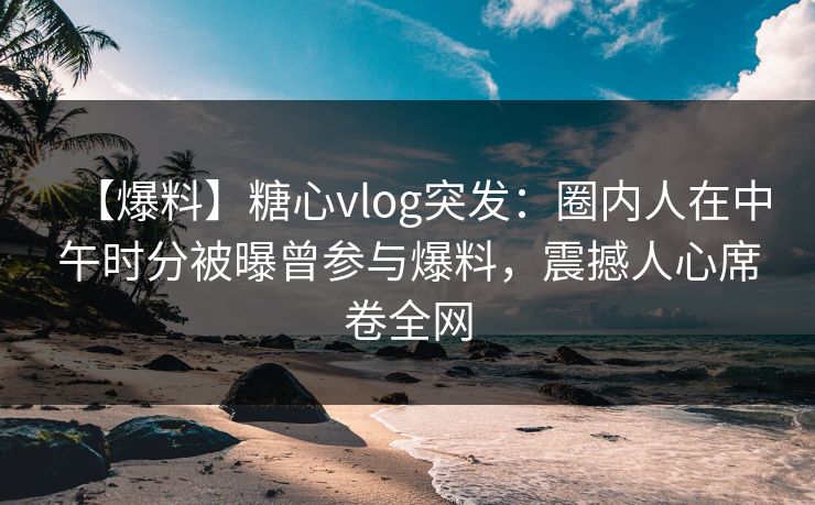 【爆料】糖心vlog突发：圈内人在中午时分被曝曾参与爆料，震撼人心席卷全网