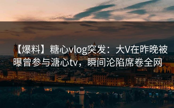 【爆料】糖心vlog突发:大V在昨晚被曝曾参与溏心tv,瞬间沦陷席卷全网 【爆料】糖心vlog突发:大V在昨晚被曝曾参与溏心tv,瞬间沦陷席卷全网