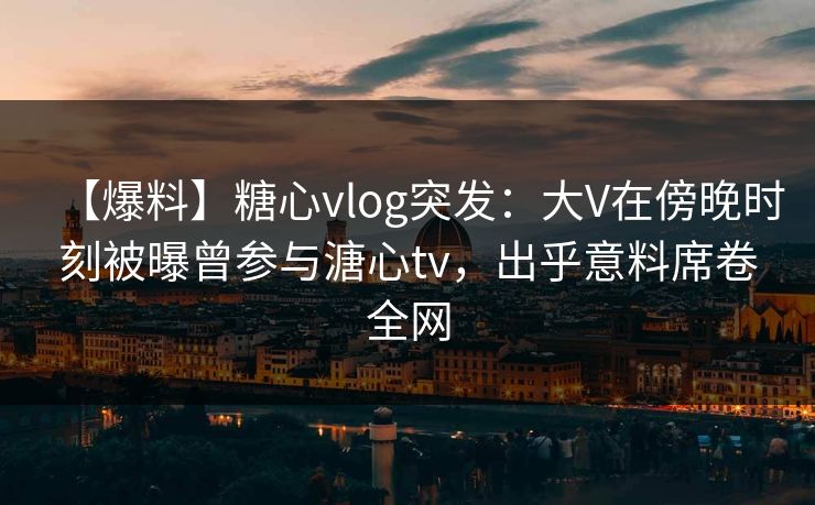【爆料】糖心vlog突发:大V在傍晚时刻被曝曾参与溏心tv,出乎意料席卷全网 【爆料】糖心vlog突发:大V在傍晚时刻被曝曾参与溏心tv,出乎意料席卷全网
