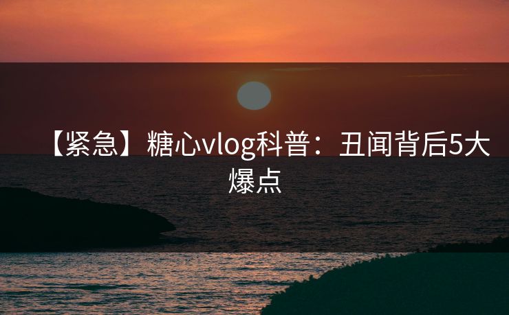 【紧急】糖心vlog科普：丑闻背后5大爆点