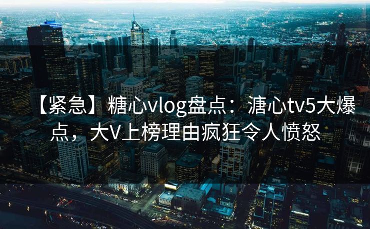 【紧急】糖心vlog盘点:溏心tv5大爆点,大V上榜理由疯狂令人愤怒 【紧急】糖心vlog盘点:溏心tv5大爆点,大V上榜理由疯狂令人愤怒