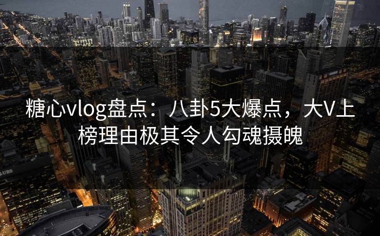 糖心vlog盘点：八卦5大爆点，大V上榜理由极其令人勾魂摄魄