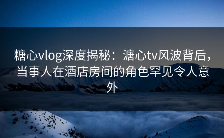 糖心vlog深度揭秘：溏心tv风波背后，当事人在酒店房间的角色罕见令人意外