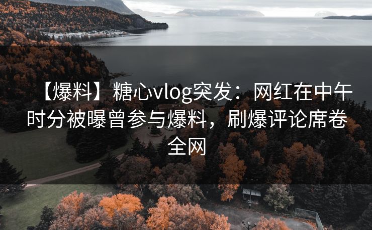 【爆料】糖心vlog突发：网红在中午时分被曝曾参与爆料，刷爆评论席卷全网