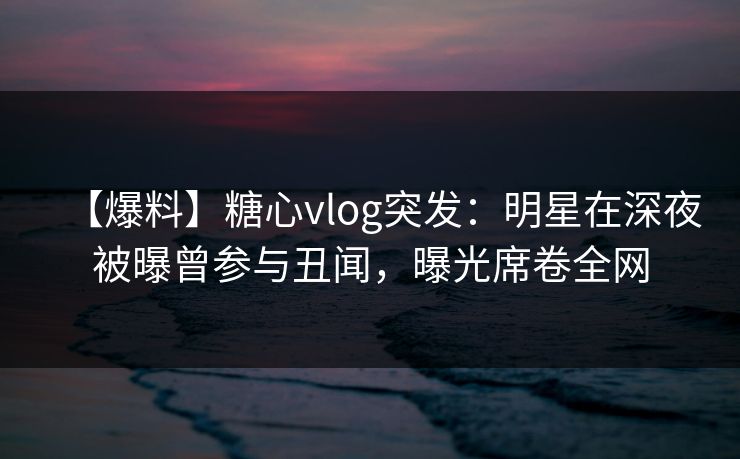 【爆料】糖心vlog突发:明星在深夜被曝曾参与丑闻,曝光席卷全网 【爆料】糖心vlog突发:明星在深夜被曝曾参与丑闻,曝光席卷全网