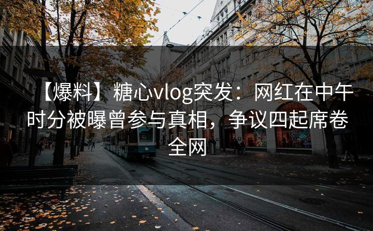 【爆料】糖心vlog突发：网红在中午时分被曝曾参与真相，争议四起席卷全网