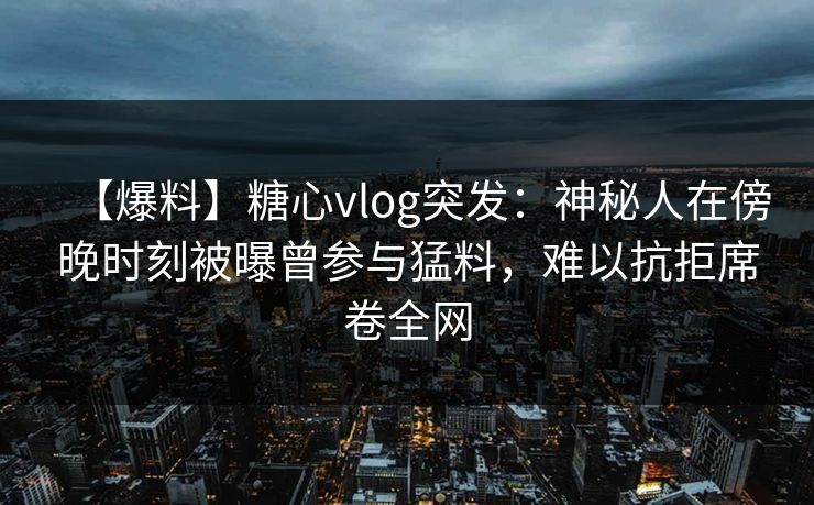 【爆料】糖心vlog突发：神秘人在傍晚时刻被曝曾参与猛料，难以抗拒席卷全网