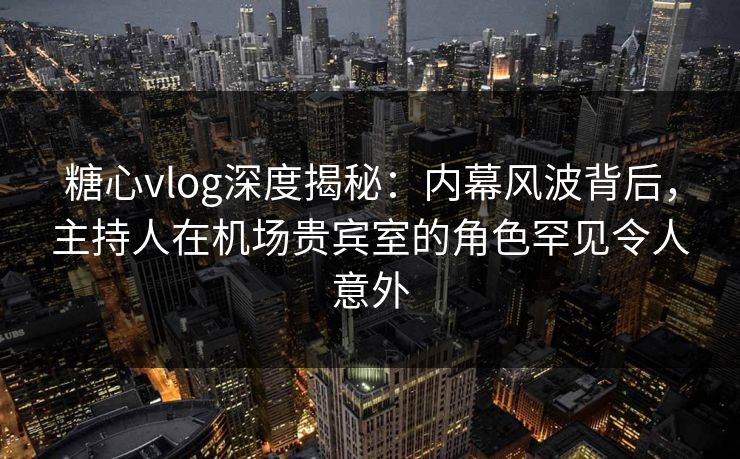 糖心vlog深度揭秘：内幕风波背后，主持人在机场贵宾室的角色罕见令人意外