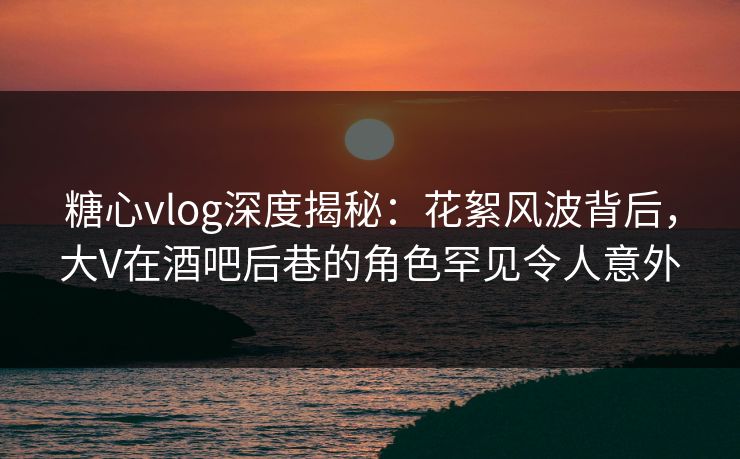 糖心vlog深度揭秘：花絮风波背后，大V在酒吧后巷的角色罕见令人意外