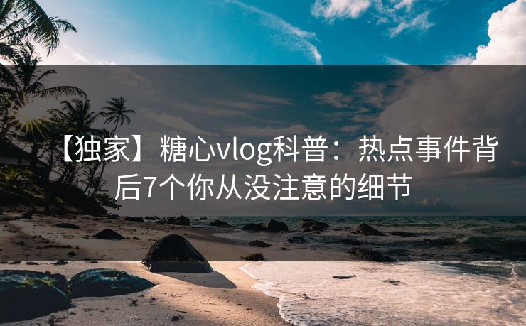 【独家】糖心vlog科普:热点事件背后7个你从没注意的细节 【独家】糖心vlog科普:热点事件背后7个你从没注意的细节