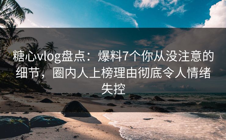 糖心vlog盘点：爆料7个你从没注意的细节，圈内人上榜理由彻底令人情绪失控